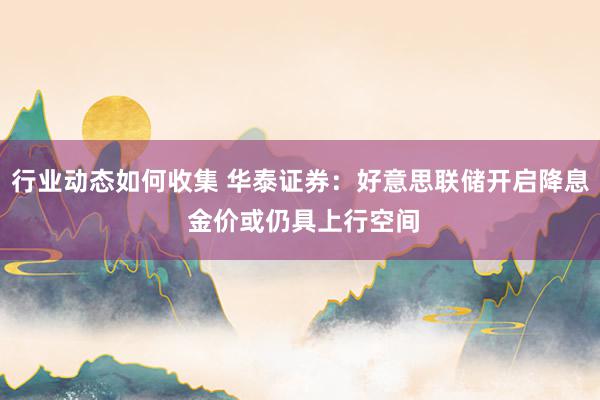 行业动态如何收集 华泰证券：好意思联储开启降息 金价或仍具上行空间