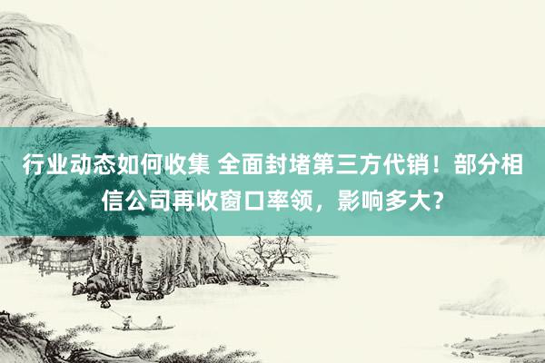 行业动态如何收集 全面封堵第三方代销！部分相信公司再收窗口率领，影响多大？