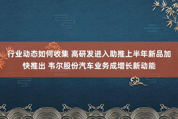 行业动态如何收集 高研发进入助推上半年新品加快推出 韦尔股份汽车业务成增长新动能