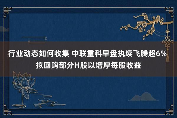 行业动态如何收集 中联重科早盘执续飞腾超6% 拟回购部分H股以增厚每股收益