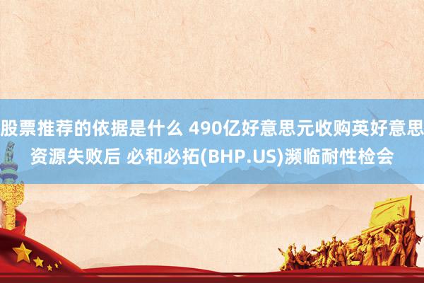 股票推荐的依据是什么 490亿好意思元收购英好意思资源失败后 必和必拓(BHP.US)濒临耐性检会