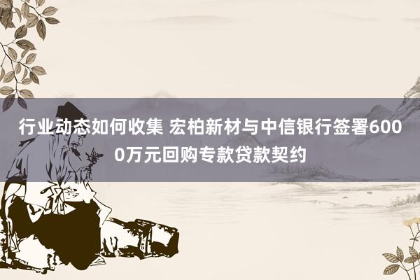 行业动态如何收集 宏柏新材与中信银行签署6000万元回购专款贷款契约