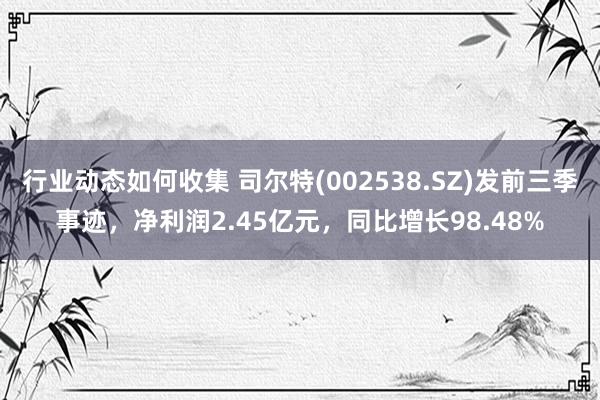 行业动态如何收集 司尔特(002538.SZ)发前三季事迹，净利润2.45亿元，同比增长98.48%