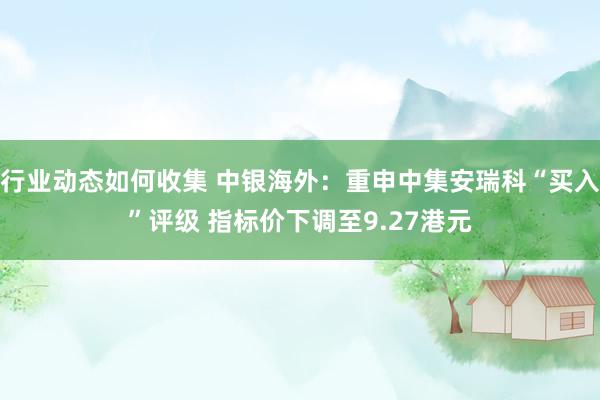 行业动态如何收集 中银海外：重申中集安瑞科“买入”评级 指标价下调至9.27港元