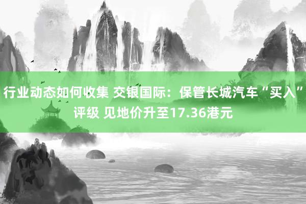 行业动态如何收集 交银国际：保管长城汽车“买入”评级 见地价升至17.36港元