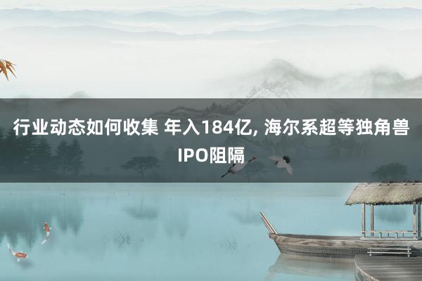 行业动态如何收集 年入184亿, 海尔系超等独角兽IPO阻隔