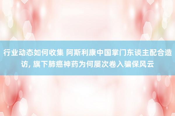 行业动态如何收集 阿斯利康中国掌门东谈主配合造访, 旗下肺癌神药为何屡次卷入骗保风云