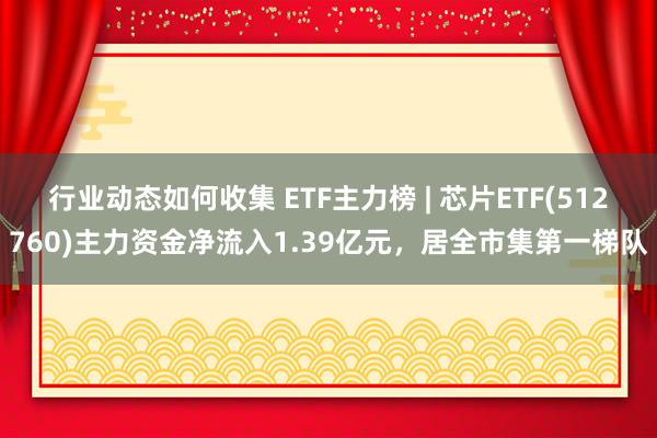 行业动态如何收集 ETF主力榜 | 芯片ETF(512760)主力资金净流入1.39亿元，居全市集第一梯队