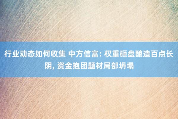 行业动态如何收集 中方信富: 权重砸盘酿造百点长阴, 资金抱团题材局部坍塌