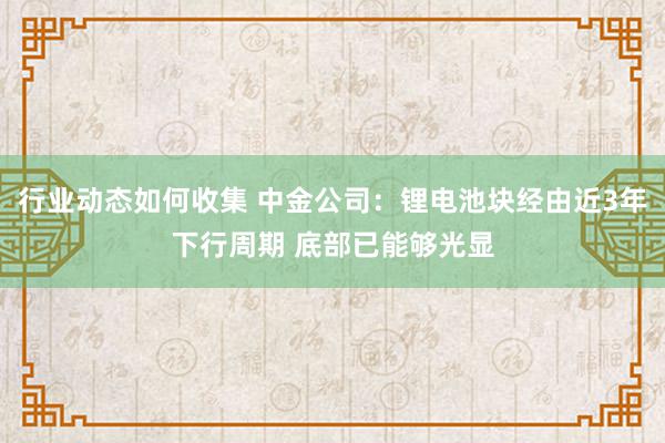 行业动态如何收集 中金公司：锂电池块经由近3年下行周期 底部已能够光显