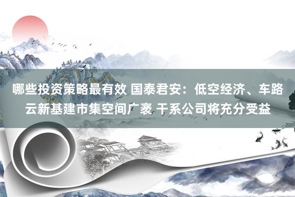 哪些投资策略最有效 国泰君安：低空经济、车路云新基建市集空间广袤 干系公司将充分受益