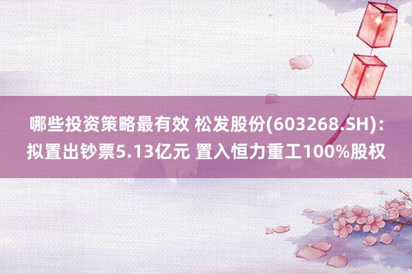 哪些投资策略最有效 松发股份(603268.SH)：拟置出钞票5.13亿元 置入恒力重工100%股权