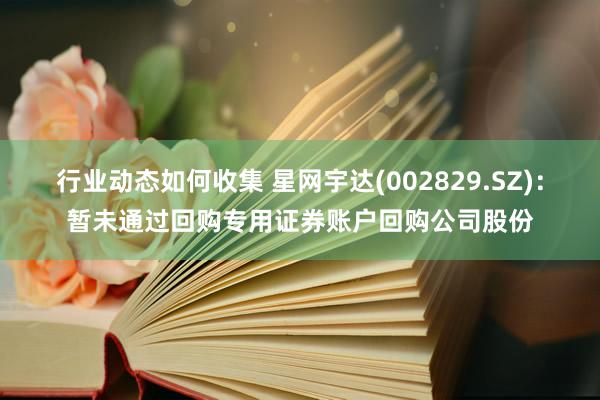 行业动态如何收集 星网宇达(002829.SZ)：暂未通过回购专用证券账户回购公司股份