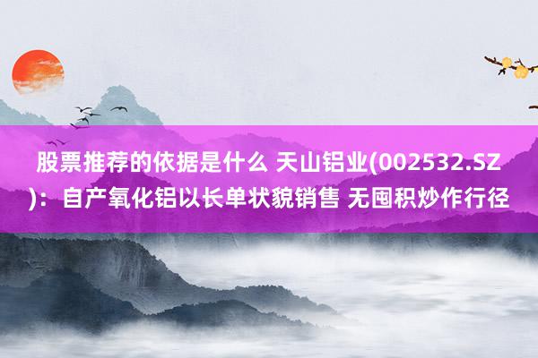 股票推荐的依据是什么 天山铝业(002532.SZ)：自产氧化铝以长单状貌销售 无囤积炒作行径