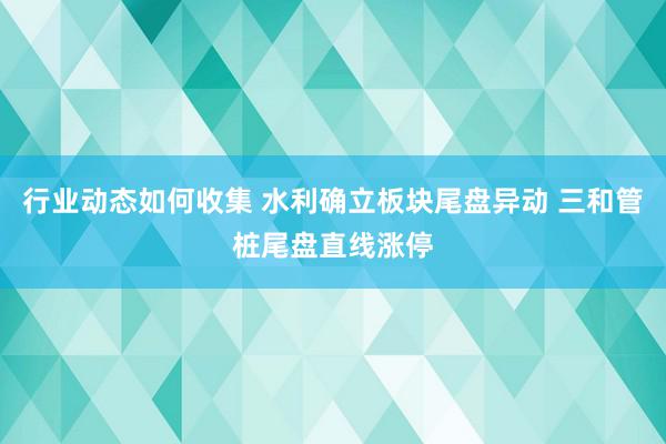 行业动态如何收集 水利确立板块尾盘异动 三和管桩尾盘直线涨停