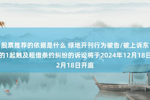 股票推荐的依据是什么 绿地开刊行为被告/被上诉东谈主的1起触及租借条约纠纷的诉讼将于2024年12月18日开庭