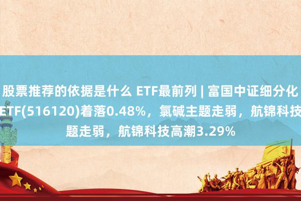 股票推荐的依据是什么 ETF最前列 | 富国中证细分化工产业主题ETF(516120)着落0.48%，氯碱主题走弱，航锦科技高潮3.29%