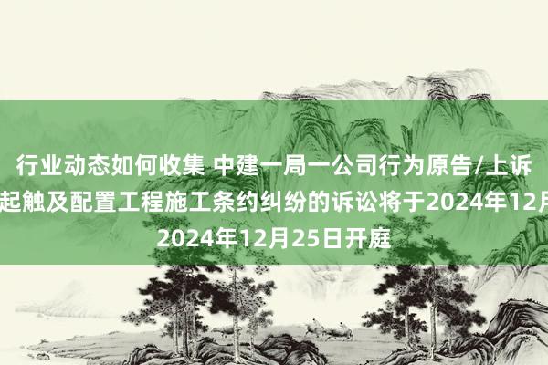 行业动态如何收集 中建一局一公司行为原告/上诉东谈主的1起触及配置工程施工条约纠纷的诉讼将于2024年12月25日开庭