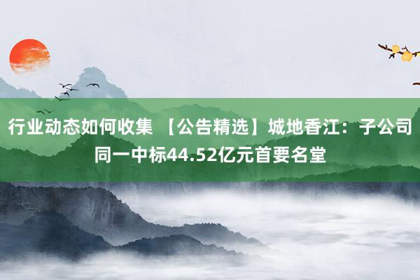 行业动态如何收集 【公告精选】城地香江：子公司同一中标44.52亿元首要名堂