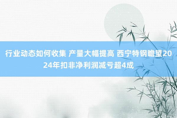 行业动态如何收集 产量大幅提高 西宁特钢瞻望2024年扣非净利润减亏超4成