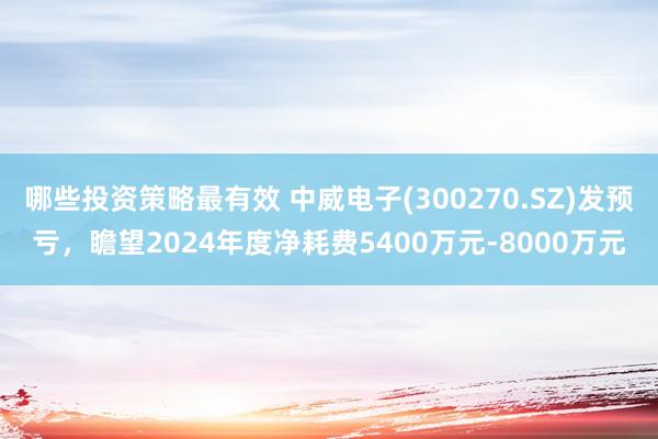 哪些投资策略最有效 中威电子(300270.SZ)发预亏，瞻望2024年度净耗费5400万元-8000万元