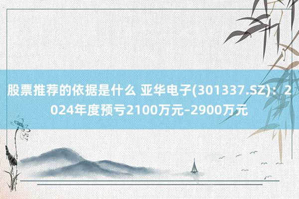 股票推荐的依据是什么 亚华电子(301337.SZ)：2024年度预亏2100万元–2900万元