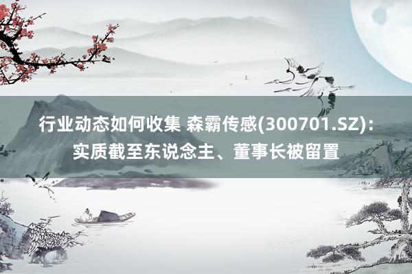 行业动态如何收集 森霸传感(300701.SZ)：实质截至东说念主、董事长被留置