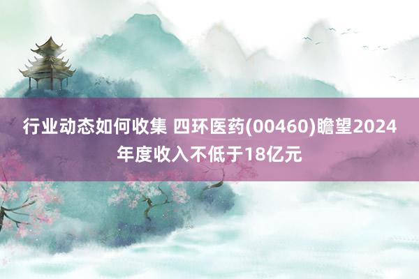 行业动态如何收集 四环医药(00460)瞻望2024年度收入