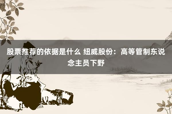 股票推荐的依据是什么 纽威股份：高等管制东说念主员下野