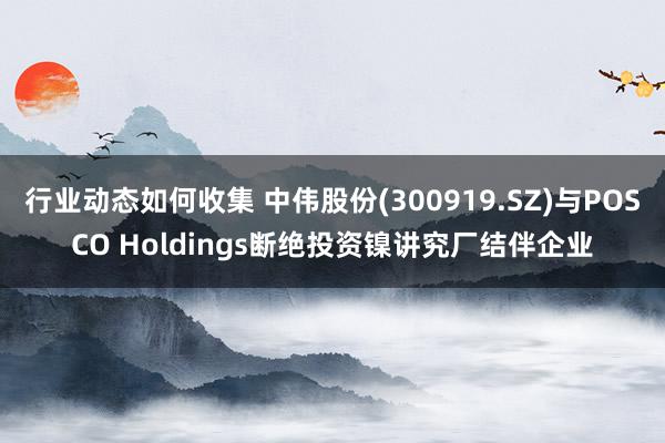 行业动态如何收集 中伟股份(300919.SZ)与POSCO Holdings断绝投资镍讲究厂结伴企业