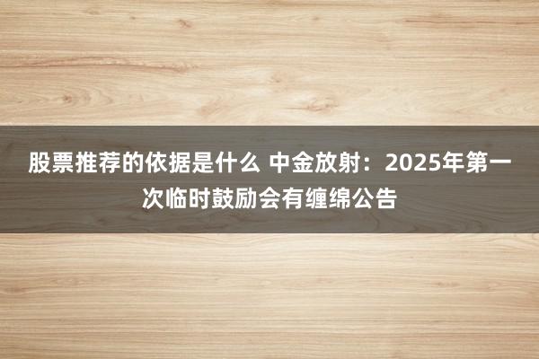 股票推荐的依据是什么 中金放射：2025年第一次临时鼓励会有缠绵公告