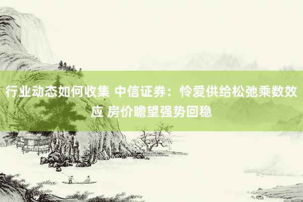 行业动态如何收集 中信证券：怜爱供给松弛乘数效应 房价瞻望强势回稳