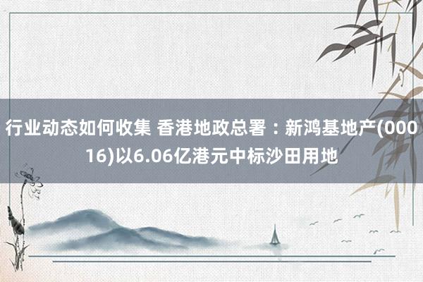 行业动态如何收集 香港地政总署︰新鸿基地产(00016)以6.06亿港元中标沙田用地