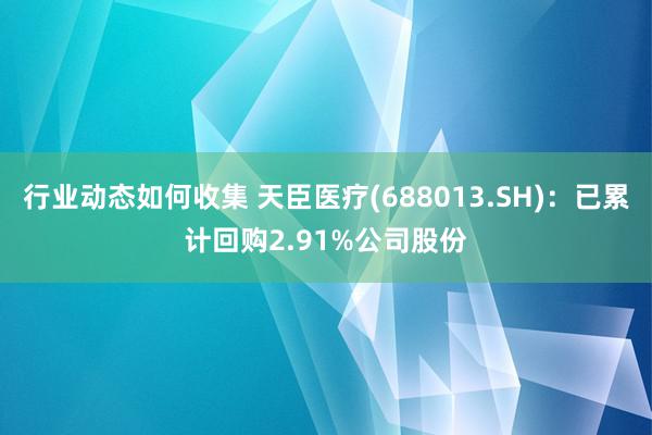 行业动态如何收集 天臣医疗(688013.SH)：已累计回购2.91%公司股份