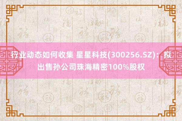 行业动态如何收集 星星科技(300256.SZ)：拟出售孙公司珠海精密100%股权