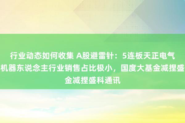 行业动态如何收集 A股避雷针：5连板天正电气居品在机器东说念主行业销售占比极小，国度大基金减捏盛科通讯