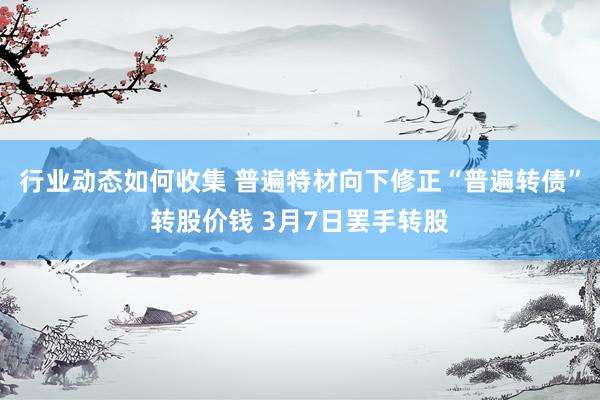 行业动态如何收集 普遍特材向下修正“普遍转债”转股价钱 3月7日罢手转股