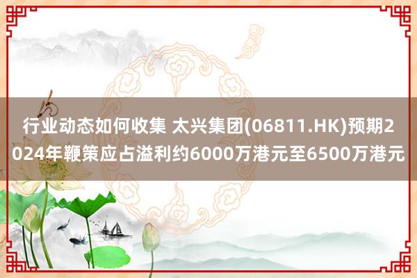 行业动态如何收集 太兴集团(06811.HK)预期2024年鞭策应占溢利约6000万港元至6500万港元