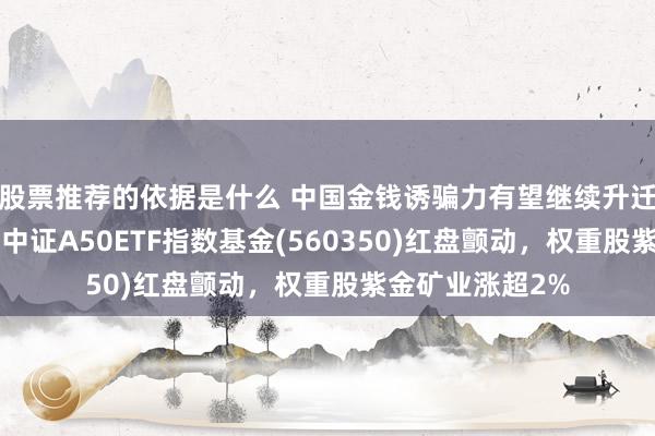 股票推荐的依据是什么 中国金钱诱骗力有望继续升迁，“会分成的”中证A50ETF指数基金(560350)红盘颤动，权重股紫金矿业涨超2%