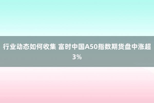 行业动态如何收集 富时中国A50指数期货盘中涨超3%